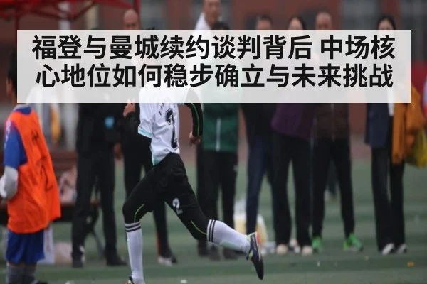 福登与曼城续约谈判背后 中场核心地位如何稳步确立与未来挑战 - kaiyun