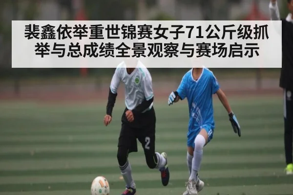 裴鑫依举重世锦赛女子71公斤级抓举与总成绩全景观察与赛场启示