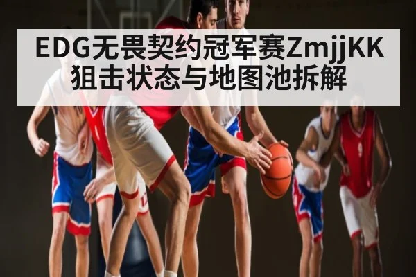 EDG无畏契约冠军赛ZmjjKK狙击状态与地图池拆解 - kaiyun